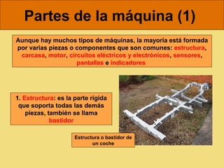 Partes de la máquina (1)
Aunque hay muchos tipos de máquinas, la mayoría está formada
por varias piezas o componentes que son comunes: estructura,
 carcasa, motor, circuitos eléctricos y electrónicos, sensores,
                    pantallas e indicadores




1. Estructura: es la parte rígida
 que soporta todas las demás
    piezas, también se llama
             bastidor

                     Estructura o bastidor de
                            un coche
 