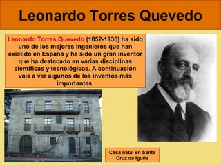 Leonardo Torres Quevedo
Leonardo Torres Quevedo (1852-1936) ha sido
   uno de los mejores ingenieros que han
existido en España y ha sido un gran inventor
   que ha destacado en varias disciplinas
  científicas y tecnológicas. A continuación
    vais a ver algunos de los inventos más
                  importantes




                                 Casa natal en Santa
                                   Cruz de Iguña
 