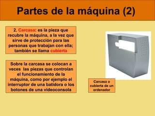 Partes de la máquina (2)
   2. Carcasa: es la pieza que
recubre la máquina, a la vez que
  sirve de protección para las
personas que trabajan con ella;
   también se llama cubierta


  Sobre la carcasa se colocan a
 veces las piezas que controlan
     el funcionamiento de la
  máquina, como por ejemplo el        Carcasa o
interruptor de una batidora o los   cubierta de un
  botones de una videoconsola         ordenador
 