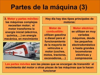 Partes de la máquina (3)
3. Motor y partes móviles:      Hoy día hay dos tipos principales de
 las máquinas complejas                      motores:
   necesitan motor; el
   motor transforma la              Motor de        Motor eléctrico:
 energía inicial (eléctrica,     combustible:      se utilizan en muy
  química,…) en energía        utilizan gasolina        variadas
mecánica, en movimiento         o diesel para el   máquinas, desde
                               funcionamiento        los pequeños
                               de la mayoría de    electrodoméstico
                                  vehículos a       s hasta grandes
                                motor (coches,        locomotoras
                               motos, tractores,       eléctricas y
                               excavadoras,…)        compresores

Las partes móviles son las piezas que se encargan de transmitir el
movimiento del motor a otras piezas de las máquinas que la hacen
                            funcionar
 