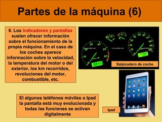 Partes de la máquina (6)
 6. Los indicadores y pantallas
   suelen ofrecer información
 sobre el funcionamiento de la
 propia máquina. En el caso de
       los coches aparece
información sobre la velocidad,
 la temperatura del motor o del                   Salpicadero de coche
   exterior, los km recorridos,
     revoluciones del motor,
        combustible, etc.



     El algunos teléfonos móviles o Ipad
     la pantalla está muy evolucionada y
        todas las funciones se activan     Ipad
                  digitalmente
 
