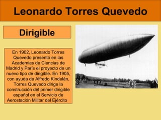 Leonardo Torres Quevedo
      Dirigible

  En 1902, Leonardo Torres 
   Quevedo presentó en las 
  Academias de Ciencias de 
Madrid y París el proyecto de un 
nuevo tipo de dirigible. En 1905, 
con ayuda de Alfredo Kindelán, 
   Torres Quevedo dirige la 
construcción del primer dirigible 
   español en el Servicio de 
Aerostación Militar del Ejército  
 