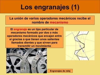 Los engranajes (1)
 La unión de varios operadores mecánicos recibe el
               nombre de mecanismo

  El engranaje es un tipo particular de
  mecanismo formado por dos o más
operadores mecánicos que encajan entre
 sí gracias a que tienen unos salientes
   llamados dientes y que sirven para
        transmitir un movimiento




                              Engranajes de reloj
 