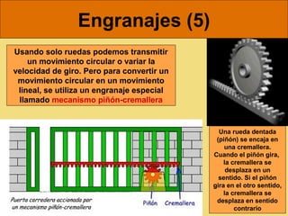 Engranajes (5)
Usando solo ruedas podemos transmitir
    un movimiento circular o variar la
velocidad de giro. Pero para convertir un
 movimiento circular en un movimiento
 lineal, se utiliza un engranaje especial
 llamado mecanismo piñón-cremallera


                                              Una rueda dentada
                                             (piñón) se encaja en
                                                una cremallera.
                                            Cuando el piñón gira,
                                                la cremallera se
                                                 desplaza en un
                                              sentido. Si el piñón
                                            gira en el otro sentido,
                                                la cremallera se
                                             desplaza en sentido
                                                    contrario
 
