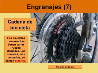 Engranajes (7)

 Cadena de
  bicicleta
  Las bicicletas
  con marchas
   tienen varias
      ruedas
  dentadas. Las
  traseras, más
  pequeñas, se
llaman piñones.

                            Piñones de la bici
 