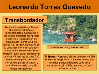 Leonardo Torres Quevedo
 Transbordador
  La experimentación de Torres 
     Quevedo en el área de 
 transbordadores, funiculares o 
teleféricos, comenzó muy pronto 
   durante su residencia en su 
   pueblo natal, Santa Cruz de 
Iguña. Allí, en1887, construyó en 
su casa el primer transbordador,           Spanish Aerocar (transbordador)
 al que llamó "transbordador de 
Portolín", para salvar un desnivel 
de unos 40 metros; de unos 200        El Spanish Aerocar, el transbordador de 580 
  metros de longitud y tracción       metros de longitud es un funicular aéreo que 
 animal, una pareja de vacas, y            une dos puntos diferentes de la orilla 
   una silla a modo de barquilla         canadiense del río Niágara, se construyó 
      Militar del Ejército                         entre 1914 y 1916  
 