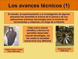 Los avances técnicos (1)
   El estudio, la experimentación y la investigación de algunas
     personas han permitido el avance de la ciencia y de sus
     aplicaciones prácticas (tecnología) para la invención de
         herramientas y máquinas a lo largo de la Historia

                             Cada nuevo avance
                           científico y técnico ha
                            permitido desarrollar
                          nuevas tecnologías, sin
                           las cuales la sociedad
                         actual sería muy diferente


Azada de hierro romana                                Rueda persa (hace
   (hace 2.000 años)                                     6.000 años)
 
