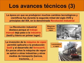 Los avances técnicos (3)
La época en que se produjeron muchos cambios tecnológicos y
    científicos fue durante la segunda mitad del siglo XVIII y
   principios del XIX, en la denominada Revolución Industrial

                                           Máquinas
   La Revolución industrial                textiles a
   destaca porque el trabajo                 vapor
manual deja paso a la industria
(textil y hierro en primer lugar)

La invención de la máquina de vapor
                                                Locomotora
  permitió aplicarla a la producción              a vapor
 textil y al desarrollo del ferrocarril.
En pocos años la máquina de vapor
 se aplicó a otras industrias y otros
   medios de transporte (barcos,
              tractores,…)
 