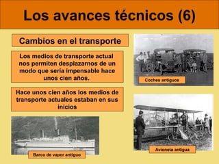 Los avances técnicos (6)
 Cambios en el transporte
 Los medios de transporte actual
 nos permiten desplazarnos de un
 modo que sería impensable hace
        unos cien años.              Coches antiguos


Hace unos cien años los medios de
transporte actuales estaban en sus
              inicios




                                         Avioneta antigua
     Barco de vapor antiguo
 