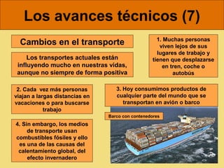 Los avances técnicos (7)
                                                     1. Muchas personas
  Cambios en el transporte                            viven lejos de sus
                                                     lugares de trabajo y
     Los transportes actuales están                tienen que desplazarse
 influyendo mucho en nuestras vidas,                   en tren, coche o
 aunque no siempre de forma positiva                       autobús

 2. Cada vez más personas          3. Hoy consumimos productos de
viajan a largas distancias en      cualquier parte del mundo que se
vacaciones o para buscarse            transportan en avión o barco
            trabajo
                                Barco con contenedores
4. Sin embargo, los medios
     de transporte usan
combustibles fósiles y ello
 es una de las causas del
 calentamiento global, del
     efecto invernadero
 