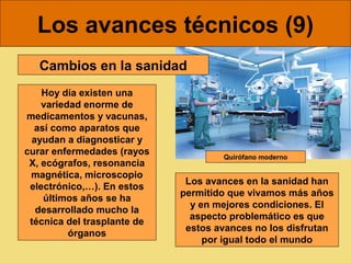 Los avances técnicos (9)
   Cambios en la sanidad
    Hoy día existen una
    variedad enorme de
medicamentos y vacunas,
  así como aparatos que
 ayudan a diagnosticar y
curar enfermedades (rayos            Quirófano moderno
 X, ecógrafos, resonancia
 magnética, microscopio
                              Los avances en la sanidad han
 electrónico,…). En estos
                             permitido que vivamos más años
    últimos años se ha
                               y en mejores condiciones. El
  desarrollado mucho la
                               aspecto problemático es que
 técnica del trasplante de
                              estos avances no los disfrutan
          órganos
                                  por igual todo el mundo
 