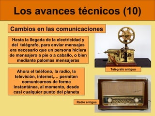 Los avances técnicos (10)
Cambios en las comunicaciones
 Hasta la llegada de la electricidad y
 del telégrafo, para enviar mensajes
era necesario que un persona hiciera
de mensajero a pie o a caballo, o bien
   mediante palomas mensajeras
                                                 Telégrafo antiguo
   Ahora el teléfono, la radio, la
  televisión, internet,… permiten
      comunicarnos de forma
 instantánea, al momento, desde
 casi cualquier punto del planeta

                                 Radio antigua
 