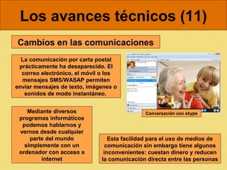 Los avances técnicos (11)
Cambios en las comunicaciones
  La comunicación por carta postal
 prácticamente ha desaparecido. El
  correo electrónico, el móvil o los
  mensajes SMS/WASAP permiten
enviar mensajes de texto, imágenes o
   sonidos de modo instantáneo.


    Mediante diversos                        Conversación con skype
 programas informáticos
  podemos hablarnos y
 vernos desde cualquier
     parte del mundo             Esta facilidad para el uso de medios de
   simplemente con un           comunicación sin embargo tiene algunos
 ordenador con acceso a        inconvenientes: cuestan dinero y reducen
         internet             la comunicación directa entre las personas
 
