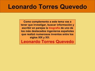 Leonardo Torres Quevedo

     Como complemento a este tema vas a
   tener que investigar, buscar información y
    escribir en parejas la biografía de uno de
   los más destacados ingenieros españoles
    que realizó numerosos inventos entre los
          siglos XIX y XX:
   Leonardo Torres Quevedo
 