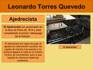 Leonardo Torres Quevedo
     Ajedrecista
El Ajedrecista fue presentado en 
 la feria de París de 1914 y está 
considerado el primer videojuego 
           de la historia  

 El Ajedrecista era capaz de jugar al 
 ajedrez sin intervención humana. No     El ajedrecista
 jugaba de manera muy precisa y no 
siempre llegaba al mate en el número 
 mínimo de movimientos, pero sí que 
    lograba la victoria en todas las 
              ocasiones. 
 
