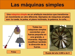Las máquinas simples
 Una máquina simple es un artefacto mecánico que transforma
un movimiento en otro diferente. Ejemplos de máquinas simples
son: la rueda, la polea, el plano inclinado, la palanca, la cuña,…


                           Todas las
                      máquinas simples
                        convierten una
                      fuerza pequeña en
                         una grande, o
                      viceversa. Algunas
                      modifican también
                       la dirección de la
                             fuerza.

     Polea
                                         Rueda del año 2.000 a de C
 