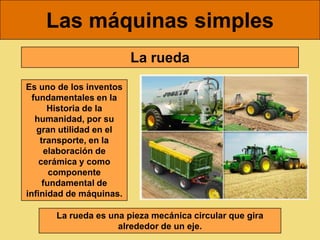 Las máquinas simples
                         La rueda
Es uno de los inventos
  fundamentales en la
      Historia de la
   humanidad, por su
   gran utilidad en el
    transporte, en la
     elaboración de
    cerámica y como
       componente
     fundamental de
infinidad de máquinas.

      La rueda es una pieza mecánica circular que gira
                    alrededor de un eje.
 