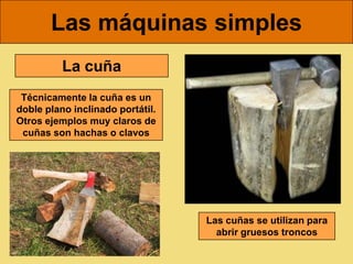 Las máquinas simples
          La cuña
 Técnicamente la cuña es un
doble plano inclinado portátil.
Otros ejemplos muy claros de
 cuñas son hachas o clavos




                                  Las cuñas se utilizan para
                                    abrir gruesos troncos
 