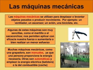 Las máquinas mecánicas
 Las máquinas mecánicas se utilizan para desplazar o levantar
   objetos pesados o producir movimiento. Por ejemplo: un
     ventilador, un ascensor, un avión, una bicicleta, etc.

 Algunas de estas máquinas son muy
     sencillas, como el martillo o el
sacacorchos; nos permiten aplicar con
eficacia nuestra fuerza o aumentarla o
    bien realizar un menor esfuerzo

 Muchas máquinas mecánicas, como
una grapadora, son manuales, ya que
 una persona proporciona la energía
 necesaria. Otras son automáticas y
emplean la energía eléctrica (batidora)
    o la del combustible (coche)
 
