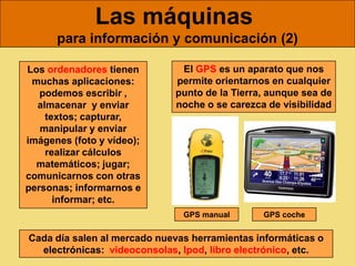 Las máquinas
      para información y comunicación (2)

Los ordenadores tienen        El GPS es un aparato que nos
 muchas aplicaciones:        permite orientarnos en cualquier
   podemos escribir ,        punto de la Tierra, aunque sea de
  almacenar y enviar         noche o se carezca de visibilidad
    textos; capturar,
   manipular y enviar
imágenes (foto y vídeo);
    realizar cálculos
  matemáticos; jugar;
comunicarnos con otras
personas; informarnos e
      informar; etc.
                               GPS manual      GPS coche


Cada día salen al mercado nuevas herramientas informáticas o
  electrónicas: videoconsolas, Ipod, libro electrónico, etc.
 
