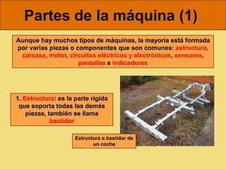 Partes de la máquina (1)
Aunque hay muchos tipos de máquinas, la mayoría está formada
por varias piezas o componentes que son comunes: estructura,
 carcasa, motor, circuitos eléctricos y electrónicos, sensores,
                     pantallas e indicadores




1. Estructura: es la parte rígida
 que soporta todas las demás
    piezas, también se llama
             bastidor

                     Estructura o bastidor de
                            un coche
 