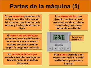 Partes de la máquina (5)
5. Los sensores permiten a la        Los sensor de luz, por
 máquina recibir información        ejemplo, impiden que un
del exterior o del interior de la   ascensor se abra o cierre
 misma y los hay de diversos          cuando hay personas
             tipos                     entrando o saliendo

 El sensor de temperatura
                                                   Sensor de
permite que una calefacción                       temperatura
 de una casa se encienda o
 apague automáticamente
según lo tengamos previsto

   Un sensor de infrarrojos         Una antena permite a un
permite encender o apagar un        ordenador recibir la señal
  televisor con un mando a           inalámbrica y acceder a
          distancia                         internet
 