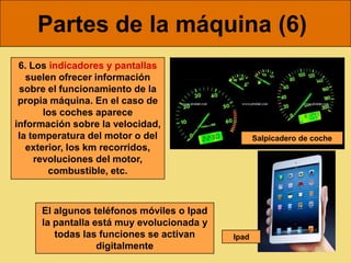 Partes de la máquina (6)
 6. Los indicadores y pantallas
   suelen ofrecer información
 sobre el funcionamiento de la
 propia máquina. En el caso de
       los coches aparece
información sobre la velocidad,
 la temperatura del motor o del                   Salpicadero de coche
   exterior, los km recorridos,
     revoluciones del motor,
        combustible, etc.



     El algunos teléfonos móviles o Ipad
     la pantalla está muy evolucionada y
        todas las funciones se activan     Ipad
                  digitalmente
 