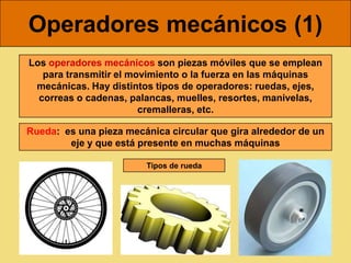 Operadores mecánicos (1)
Los operadores mecánicos son piezas móviles que se emplean
   para transmitir el movimiento o la fuerza en las máquinas
 mecánicas. Hay distintos tipos de operadores: ruedas, ejes,
  correas o cadenas, palancas, muelles, resortes, manivelas,
                        cremalleras, etc.

Rueda: es una pieza mecánica circular que gira alrededor de un
        eje y que está presente en muchas máquinas

                        Tipos de rueda
 
