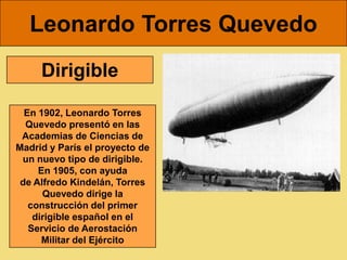 Leonardo Torres Quevedo
     Dirigible

  En 1902, Leonardo Torres
  Quevedo presentó en las
 Academias de Ciencias de
Madrid y París el proyecto de
 un nuevo tipo de dirigible.
     En 1905, con ayuda
 de Alfredo Kindelán, Torres
      Quevedo dirige la
   construcción del primer
    dirigible español en el
   Servicio de Aerostación
      Militar del Ejército
 