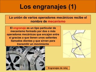 Los engranajes (1)
 La unión de varios operadores mecánicos recibe el
               nombre de mecanismo

  El engranaje es un tipo particular de
  mecanismo formado por dos o más
operadores mecánicos que encajan entre
 sí gracias a que tienen unos salientes
   llamados dientes y que sirven para
        transmitir un movimiento




                              Engranajes de reloj
 