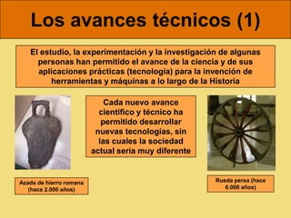 Los avances técnicos (1)
   El estudio, la experimentación y la investigación de algunas
     personas han permitido el avance de la ciencia y de sus
     aplicaciones prácticas (tecnología) para la invención de
         herramientas y máquinas a lo largo de la Historia

                             Cada nuevo avance
                           científico y técnico ha
                            permitido desarrollar
                          nuevas tecnologías, sin
                           las cuales la sociedad
                         actual sería muy diferente


Azada de hierro romana                                Rueda persa (hace
   (hace 2.000 años)                                     6.000 años)
 