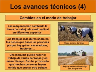 Los avances técnicos (4)
          Cambios en el modo de trabajar

 Las máquinas han cambiado la
forma de trabajo de modo radical
    en diferentes aspectos:

 Los trabajos más duros ahora no
los tienen que hacer las personas     Siega a mano de trigo
 porque hay grúas, excavadoras,
            tractores,…

  Una máquina puede hacer el
trabajo de varias personas y en
menor tiempo. Eso ha provocado
  que muchas personas hayan
                                    Siega y recolección de trigo
 tenido que buscar otro trabajo           con maquinaria
 