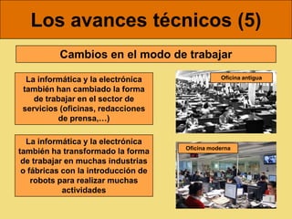 Los avances técnicos (5)
          Cambios en el modo de trabajar

  La informática y la electrónica               Oficina antigua

 también han cambiado la forma
    de trabajar en el sector de
 servicios (oficinas, redacciones
          de prensa,…)

  La informática y la electrónica
                                     Oficina moderna
también ha transformado la forma
 de trabajar en muchas industrias
 o fábricas con la introducción de
    robots para realizar muchas
            actividades
 