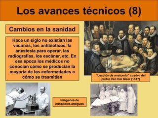 Los avances técnicos (8)
Cambios en la sanidad
  Hace un siglo no existían las
  vacunas, los antibióticos, la
   anestesia para operar, las
radiografías, los escáner, etc. En
   esa época los médicos no
 conocían cómo se producían la
 mayoría de las enfermedades o
                                             “Lección de anatomía” cuadro del
      cómo se trasmitían                        pintor Van Der Meer (1617)




                          Imágenes de
                       hospitales antiguos
 
