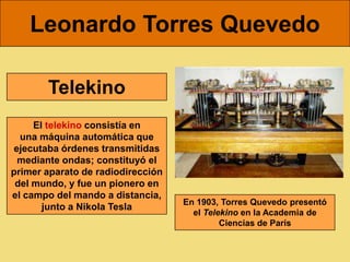 Leonardo Torres Quevedo

       Telekino
     El telekino consistía en
  una máquina automática que
ejecutaba órdenes transmitidas
 mediante ondas; constituyó el
primer aparato de radiodirección
 del mundo, y fue un pionero en
el campo del mando a distancia,
                                   En 1903, Torres Quevedo presentó
       junto a Nikola Tesla
                                     el Telekino en la Academia de
                                            Ciencias de París
 