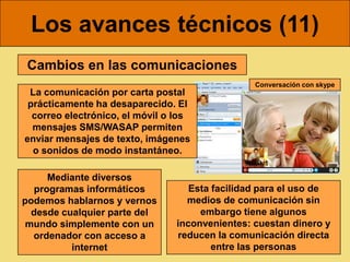 Los avances técnicos (11)
 Cambios en las comunicaciones
                                                 Conversación con skype
 La comunicación por carta postal
 prácticamente ha desaparecido. El
  correo electrónico, el móvil o los
  mensajes SMS/WASAP permiten
enviar mensajes de texto, imágenes
  o sonidos de modo instantáneo.

     Mediante diversos
  programas informáticos            Esta facilidad para el uso de
podemos hablarnos y vernos         medios de comunicación sin
  desde cualquier parte del           embargo tiene algunos
 mundo simplemente con un        inconvenientes: cuestan dinero y
  ordenador con acceso a         reducen la comunicación directa
          internet                       entre las personas
 
