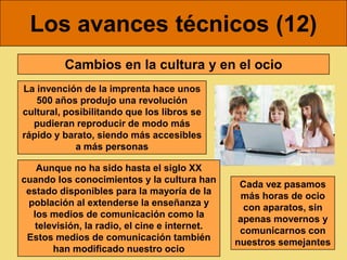 Los avances técnicos (12)
         Cambios en la cultura y en el ocio
La invención de la imprenta hace unos
   500 años produjo una revolución
cultural, posibilitando que los libros se
  pudieran reproducir de modo más
rápido y barato, siendo más accesibles
            a más personas

   Aunque no ha sido hasta el siglo XX
cuando los conocimientos y la cultura han       Cada vez pasamos
 estado disponibles para la mayoría de la       más horas de ocio
 población al extenderse la enseñanza y          con aparatos, sin
  los medios de comunicación como la            apenas movernos y
   televisión, la radio, el cine e internet.    comunicarnos con
 Estos medios de comunicación también          nuestros semejantes
       han modificado nuestro ocio
 