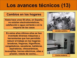 Los avances técnicos (13)
 Cambios en los hogares
Hasta hace unos 50 años, en España,
   no existían electrodomésticos,
 calefacción o agua corriente o en la
        mayoría de las casas
                                           Lavadero público
  En estos años últimos años se han
    inventado diversas máquinas y
    herramientas que han permitido
   reducir el trabajo en los hogares:
   lavadoras, fregonas, frigoríficos,
 congeladores, secadoras, batidoras,
      aspiradoras, vitrocerámicas,
lavavajillas, hornos eléctricos, ollas a
      presión, robots de cocina,…
                                           Cocina moderna
 