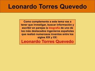 Leonardo Torres Quevedo

     Como complemento a este tema vas a
   tener que investigar, buscar información y
    escribir en parejas la biografía de uno de
   los más destacados ingenieros españoles
    que realizó numerosos inventos entre los
                 siglos XIX y XX:
   Leonardo Torres Quevedo
 
