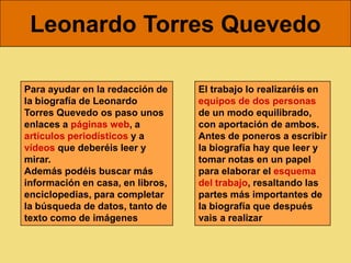 Leonardo Torres Quevedo

Para ayudar en la redacción de    El trabajo lo realizaréis en
la biografía de Leonardo          equipos de dos personas
Torres Quevedo os paso unos       de un modo equilibrado,
enlaces a páginas web, a          con aportación de ambos.
artículos periodísticos y a       Antes de poneros a escribir
vídeos que deberéis leer y        la biografía hay que leer y
mirar.                            tomar notas en un papel
Además podéis buscar más          para elaborar el esquema
información en casa, en libros,   del trabajo, resaltando las
enciclopedias, para completar     partes más importantes de
la búsqueda de datos, tanto de    la biografía que después
texto como de imágenes            vais a realizar
 