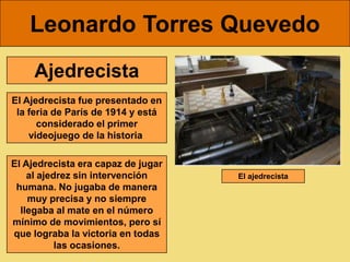 Leonardo Torres Quevedo
     Ajedrecista
El Ajedrecista fue presentado en
 la feria de París de 1914 y está
      considerado el primer
    videojuego de la historia

El Ajedrecista era capaz de jugar
    al ajedrez sin intervención     El ajedrecista
 humana. No jugaba de manera
    muy precisa y no siempre
  llegaba al mate en el número
mínimo de movimientos, pero sí
que lograba la victoria en todas
           las ocasiones.
 