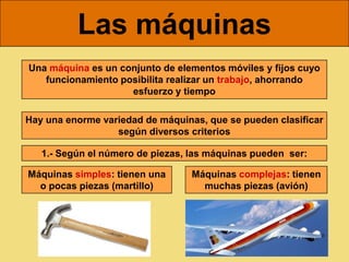 Las máquinas
Una máquina es un conjunto de elementos móviles y fijos cuyo
   funcionamiento posibilita realizar un trabajo, ahorrando
                    esfuerzo y tiempo

Hay una enorme variedad de máquinas, que se pueden clasificar
                  según diversos criterios

   1.- Según el número de piezas, las máquinas pueden ser:

Máquinas simples: tienen una      Máquinas complejas: tienen
  o pocas piezas (martillo)         muchas piezas (avión)
 