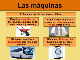 Las máquinas
           2.- Según el tipo de energía que utilizan:

   Máquinas manuales: la             Máquinas que emplean la
energía que las mueve es la        energía del agua (noria) o del
 fuerza humana (carretillo)           viento (barco de vela)




  Máquinas que utilizan              Máquinas eléctricas que
combustible para funcionar           funcionan con corriente
       (autobús)                       eléctrica (lavadora)
 