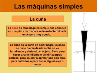 Las máquinas simples
La cuña
La cuña es otra máquina simple que consiste
en una pieza de madera o de metal terminada
en ángulo muy agudo.

La cuña es la parte de color negro; cuando
se hace fuerza desde arriba se va
hundiendo y abriendo el objeto. Sirve para
hacer una hendidura o dividir cuerpos
sólidos, para ajustar o apretar uno con otro,
para calzarlos o para llenar alguna raja o
hueco.

 