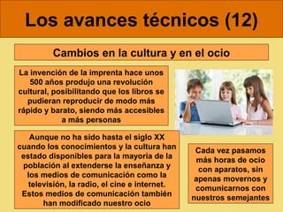 Los avances técnicos (12)
Cambios en la cultura y en el ocio
La invención de la imprenta hace unos
500 años produjo una revolución
cultural, posibilitando que los libros se
pudieran reproducir de modo más
rápido y barato, siendo más accesibles
a más personas
Aunque no ha sido hasta el siglo XX
cuando los conocimientos y la cultura han
estado disponibles para la mayoría de la
población al extenderse la enseñanza y
los medios de comunicación como la
televisión, la radio, el cine e internet.
Estos medios de comunicación también
han modificado nuestro ocio

Cada vez pasamos
más horas de ocio
con aparatos, sin
apenas movernos y
comunicarnos con
nuestros semejantes

 