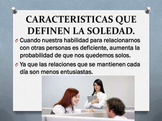 CARACTERISTICAS QUE
DEFINEN LA SOLEDAD.
O Cuando nuestra habilidad para relacionarnos
con otras personas es deficiente, aumenta la
probabilidad de que nos quedemos solos.
O Ya que las relaciones que se mantienen cada
día son menos entusiastas.
 