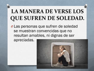 LA MANERA DE VERSE LOS
QUE SUFREN DE SOLEDAD.
O Las personas que sufren de soledad
se muestran convencidas que no
resultan amables, ni dignas de ser
apreciadas.
 