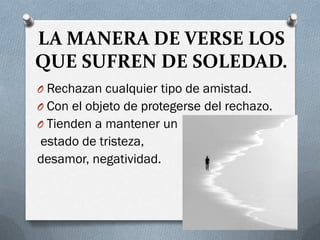 LA MANERA DE VERSE LOS
QUE SUFREN DE SOLEDAD.
O Rechazan cualquier tipo de amistad.
O Con el objeto de protegerse del rechazo.
O Tienden a mantener un
estado de tristeza,
desamor, negatividad.
 