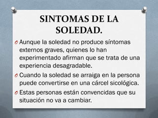 SINTOMAS DE LA
SOLEDAD.
O Aunque la soledad no produce síntomas
externos graves, quienes lo han
experimentado afirman que se trata de una
experiencia desagradable.
O Cuando la soledad se arraiga en la persona
puede convertirse en una cárcel sicológica.
O Estas personas están convencidas que su
situación no va a cambiar.
 