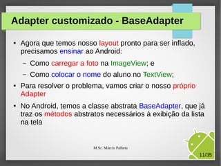 Adapter customizado - BaseAdapter
●

Agora que temos nosso layout pronto para ser inflado,
precisamos ensinar ao Android:
–
–

●

●

Como carregar a foto na ImageView; e
Como colocar o nome do aluno no TextView;

Para resolver o problema, vamos criar o nosso próprio
Adapter
No Android, temos a classe abstrata BaseAdapter, que já
traz os métodos abstratos necessários à exibição da lista
na tela

M.Sc. Márcio Palheta

11/35

 